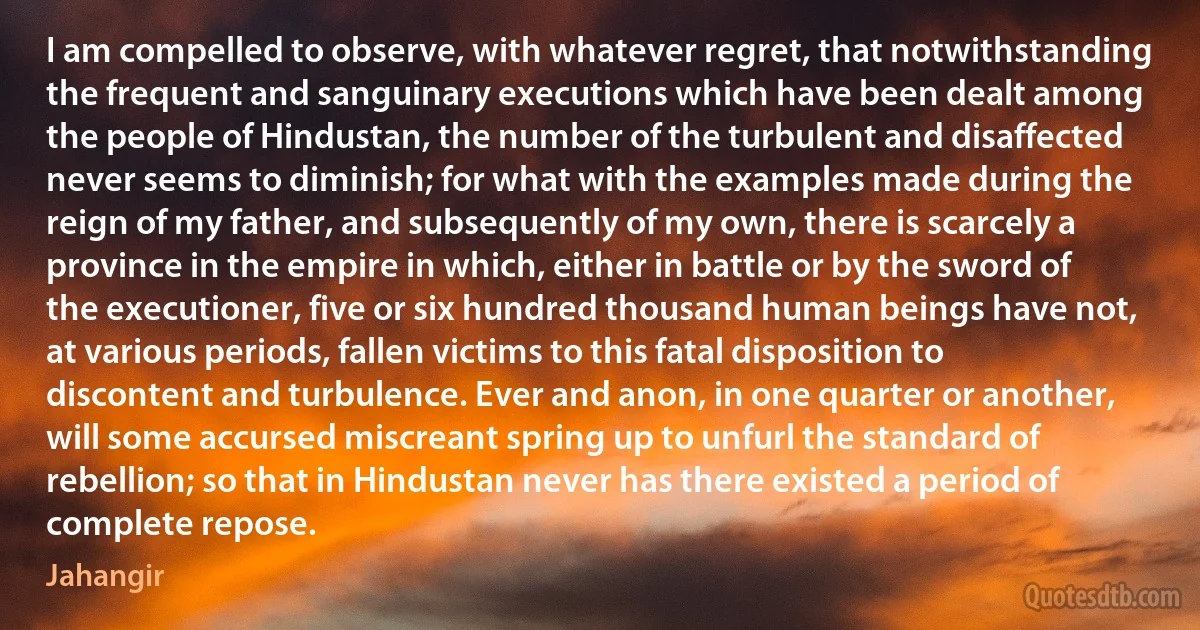 I am compelled to observe, with whatever regret, that notwithstanding the frequent and sanguinary executions which have been dealt among the people of Hindustan, the number of the turbulent and disaffected never seems to diminish; for what with the examples made during the reign of my father, and subsequently of my own, there is scarcely a province in the empire in which, either in battle or by the sword of the executioner, five or six hundred thousand human beings have not, at various periods, fallen victims to this fatal disposition to discontent and turbulence. Ever and anon, in one quarter or another, will some accursed miscreant spring up to unfurl the standard of rebellion; so that in Hindustan never has there existed a period of complete repose. (Jahangir)