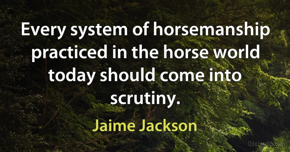 Every system of horsemanship practiced in the horse world today should come into scrutiny. (Jaime Jackson)