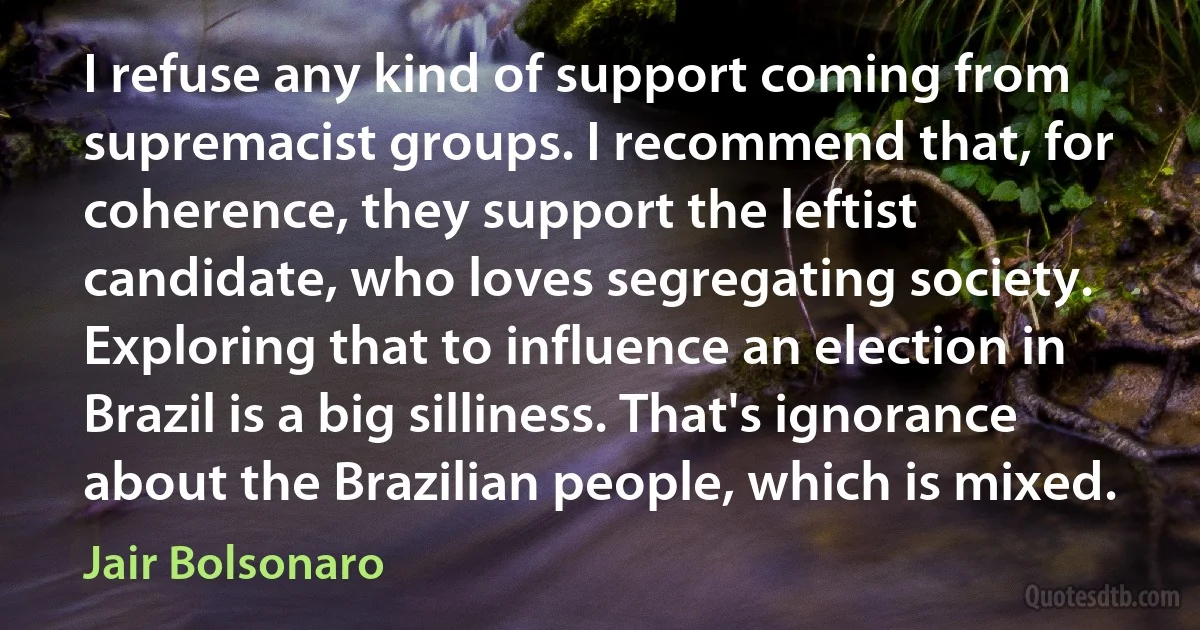 I refuse any kind of support coming from supremacist groups. I recommend that, for coherence, they support the leftist candidate, who loves segregating society. Exploring that to influence an election in Brazil is a big silliness. That's ignorance about the Brazilian people, which is mixed. (Jair Bolsonaro)