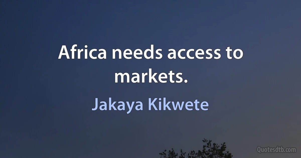 Africa needs access to markets. (Jakaya Kikwete)