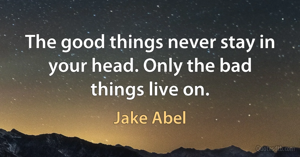 The good things never stay in your head. Only the bad things live on. (Jake Abel)