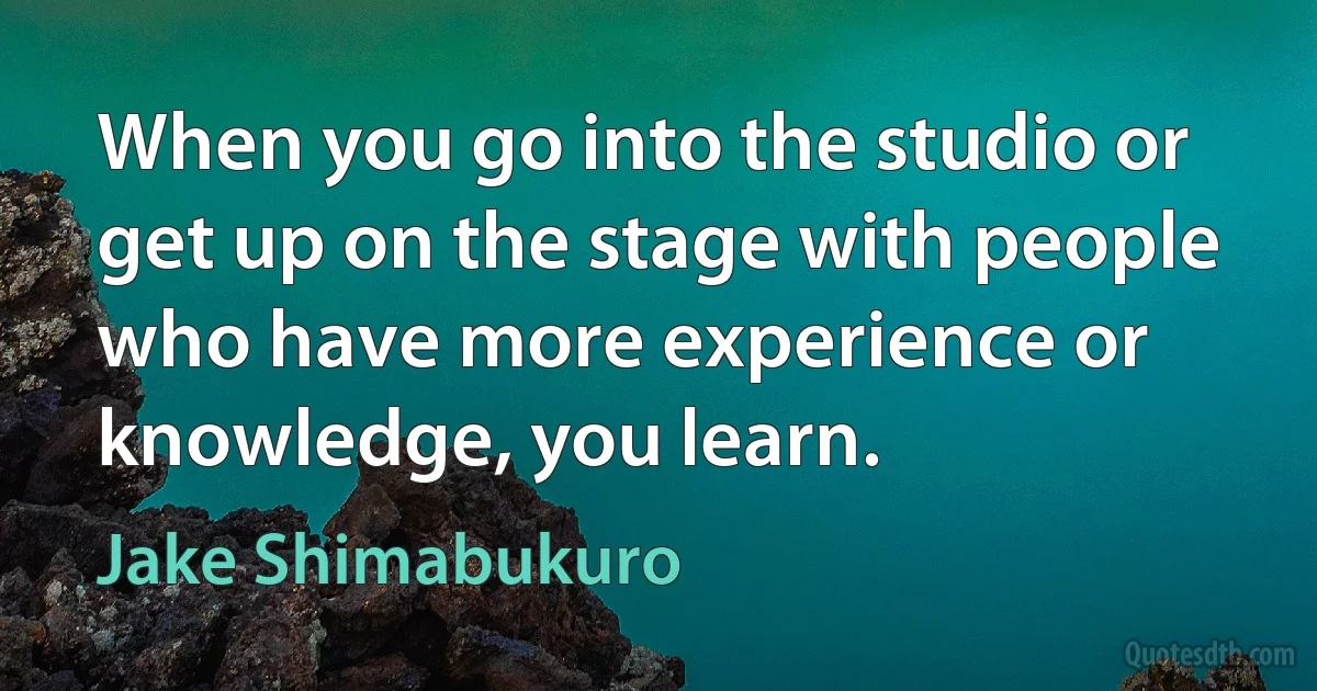 When you go into the studio or get up on the stage with people who have more experience or knowledge, you learn. (Jake Shimabukuro)