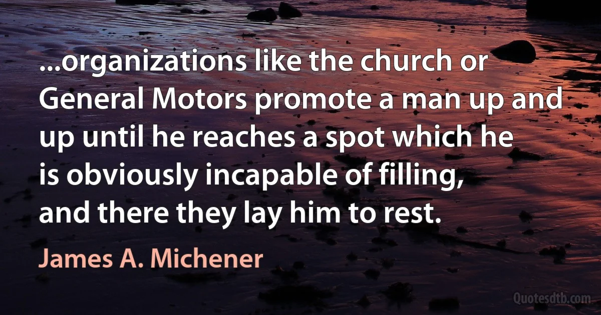 ...organizations like the church or General Motors promote a man up and up until he reaches a spot which he is obviously incapable of filling, and there they lay him to rest. (James A. Michener)