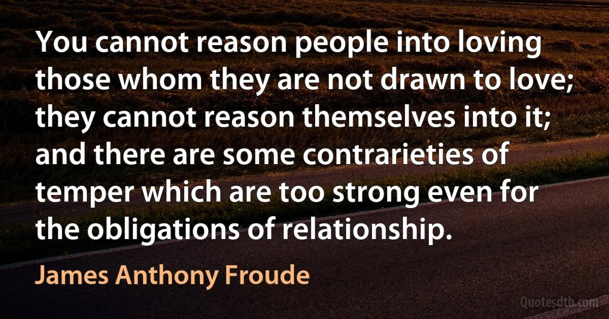 You cannot reason people into loving those whom they are not drawn to love; they cannot reason themselves into it; and there are some contrarieties of temper which are too strong even for the obligations of relationship. (James Anthony Froude)