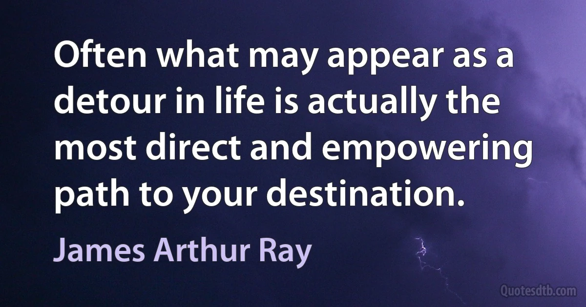 Often what may appear as a detour in life is actually the most direct and empowering path to your destination. (James Arthur Ray)