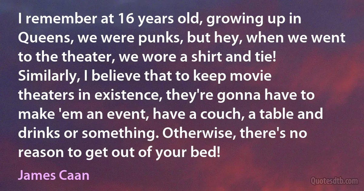 I remember at 16 years old, growing up in Queens, we were punks, but hey, when we went to the theater, we wore a shirt and tie! Similarly, I believe that to keep movie theaters in existence, they're gonna have to make 'em an event, have a couch, a table and drinks or something. Otherwise, there's no reason to get out of your bed! (James Caan)