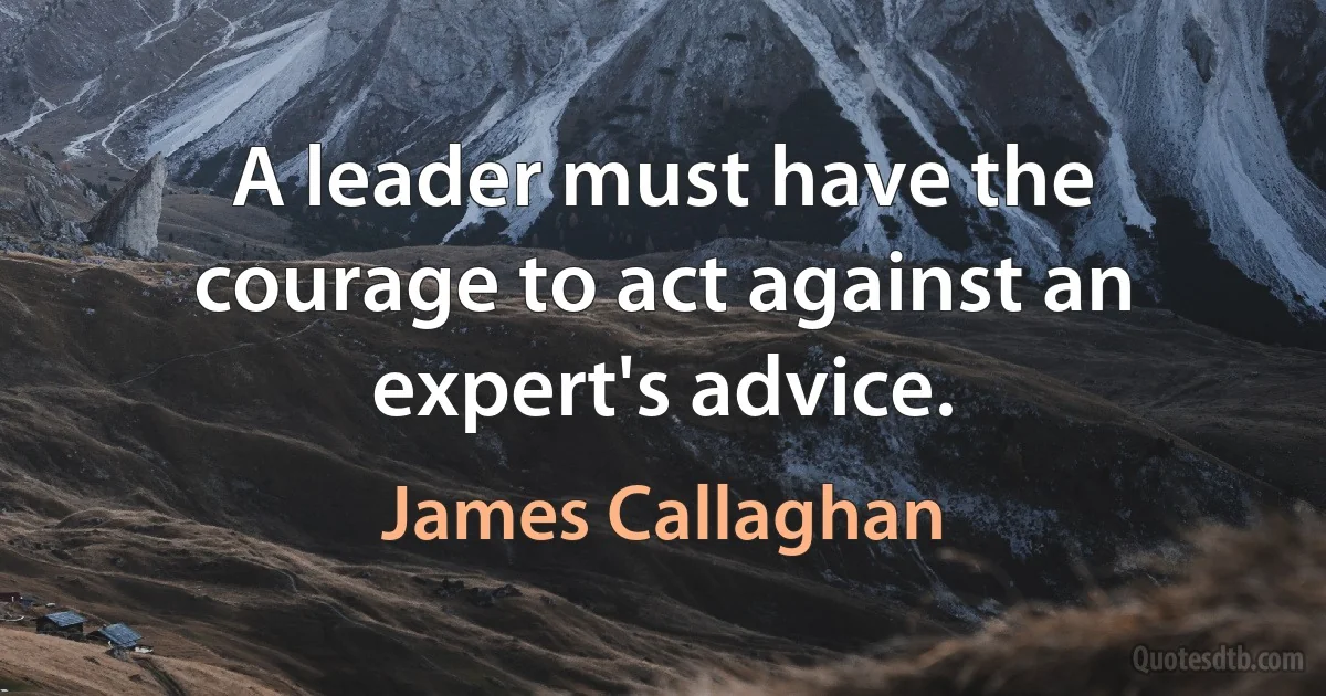 A leader must have the courage to act against an expert's advice. (James Callaghan)