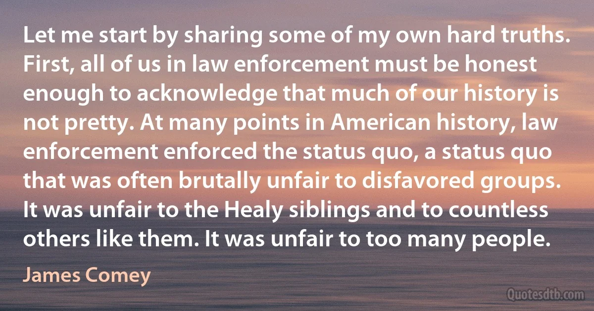 Let me start by sharing some of my own hard truths. First, all of us in law enforcement must be honest enough to acknowledge that much of our history is not pretty. At many points in American history, law enforcement enforced the status quo, a status quo that was often brutally unfair to disfavored groups. It was unfair to the Healy siblings and to countless others like them. It was unfair to too many people. (James Comey)