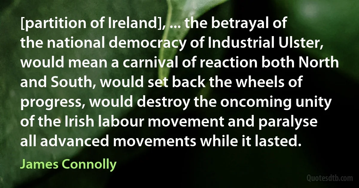 [partition of Ireland], ... the betrayal of the national democracy of Industrial Ulster, would mean a carnival of reaction both North and South, would set back the wheels of progress, would destroy the oncoming unity of the Irish labour movement and paralyse all advanced movements while it lasted. (James Connolly)