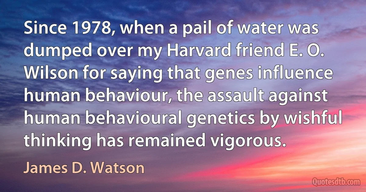 Since 1978, when a pail of water was dumped over my Harvard friend E. O. Wilson for saying that genes influence human behaviour, the assault against human behavioural genetics by wishful thinking has remained vigorous. (James D. Watson)