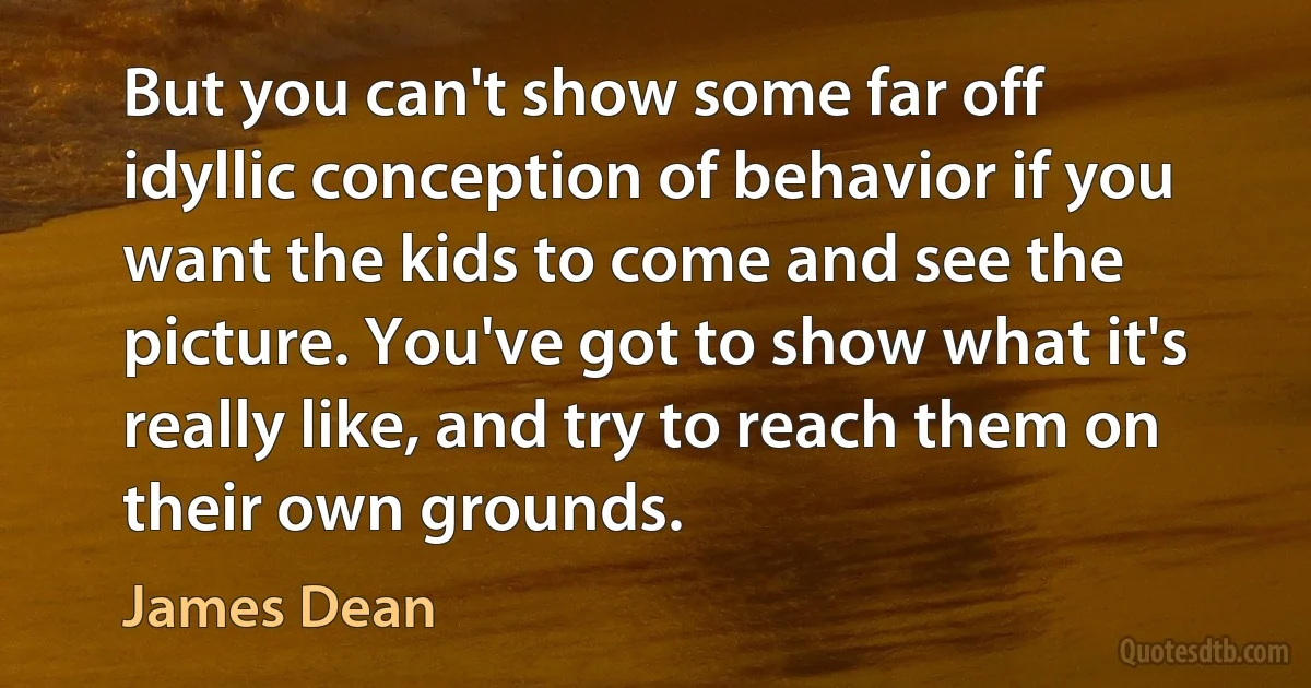 But you can't show some far off idyllic conception of behavior if you want the kids to come and see the picture. You've got to show what it's really like, and try to reach them on their own grounds. (James Dean)