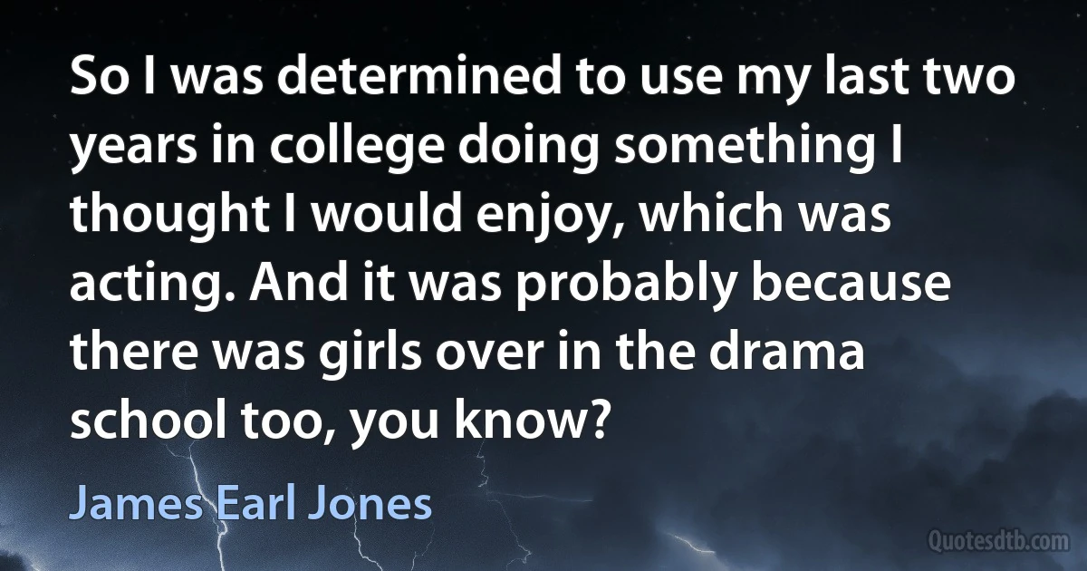 So I was determined to use my last two years in college doing something I thought I would enjoy, which was acting. And it was probably because there was girls over in the drama school too, you know? (James Earl Jones)