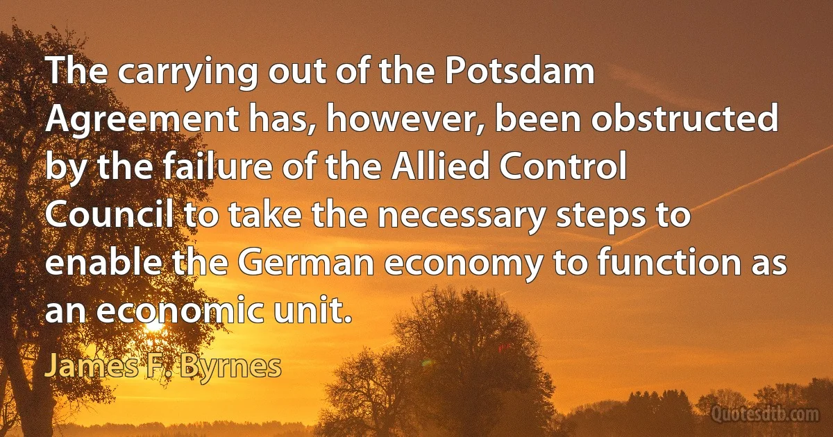 The carrying out of the Potsdam Agreement has, however, been obstructed by the failure of the Allied Control Council to take the necessary steps to enable the German economy to function as an economic unit. (James F. Byrnes)