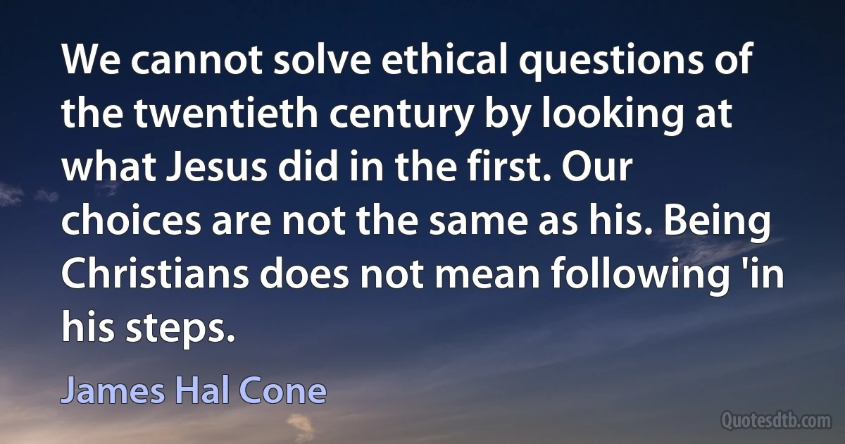 We cannot solve ethical questions of the twentieth century by looking at what Jesus did in the first. Our choices are not the same as his. Being Christians does not mean following 'in his steps. (James Hal Cone)