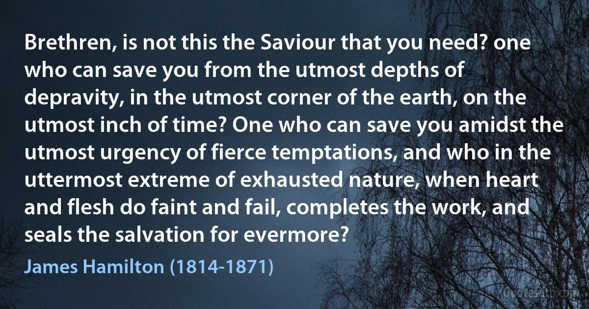 Brethren, is not this the Saviour that you need? one who can save you from the utmost depths of depravity, in the utmost corner of the earth, on the utmost inch of time? One who can save you amidst the utmost urgency of fierce temptations, and who in the uttermost extreme of exhausted nature, when heart and flesh do faint and fail, completes the work, and seals the salvation for evermore? (James Hamilton (1814-1871))