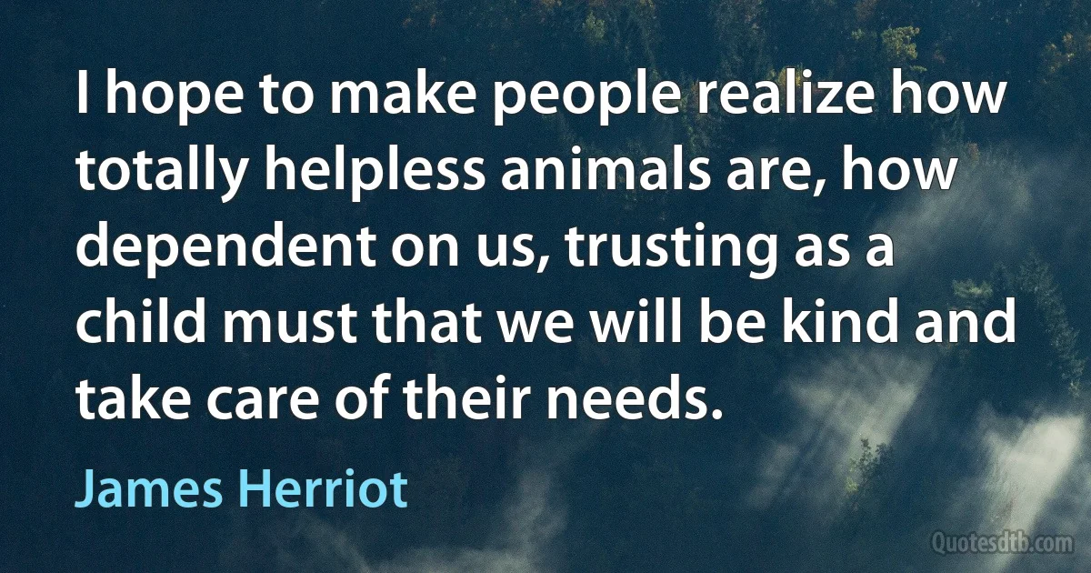 I hope to make people realize how totally helpless animals are, how dependent on us, trusting as a child must that we will be kind and take care of their needs. (James Herriot)