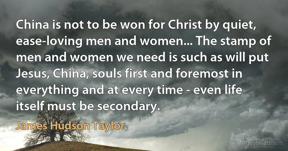 China is not to be won for Christ by quiet, ease-loving men and women... The stamp of men and women we need is such as will put Jesus, China, souls first and foremost in everything and at every time - even life itself must be secondary. (James Hudson Taylor)