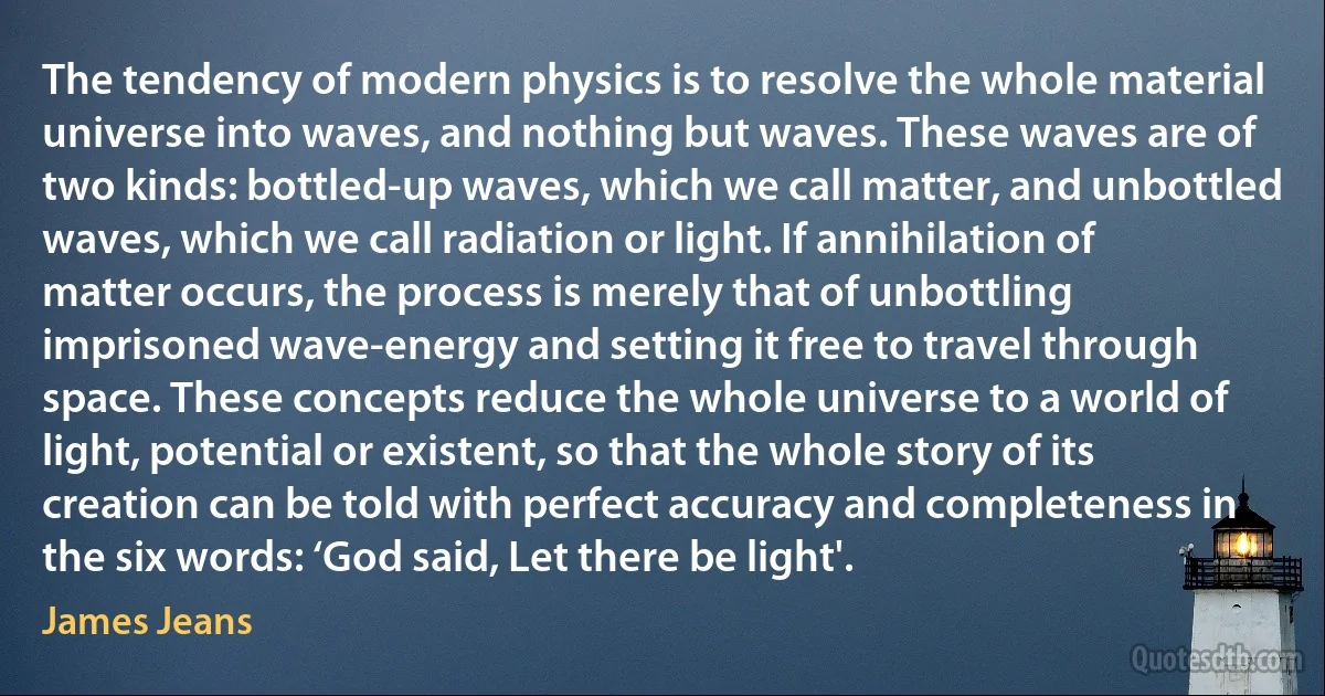 The tendency of modern physics is to resolve the whole material universe into waves, and nothing but waves. These waves are of two kinds: bottled-up waves, which we call matter, and unbottled waves, which we call radiation or light. If annihilation of matter occurs, the process is merely that of unbottling imprisoned wave-energy and setting it free to travel through space. These concepts reduce the whole universe to a world of light, potential or existent, so that the whole story of its creation can be told with perfect accuracy and completeness in the six words: ‘God said, Let there be light'. (James Jeans)