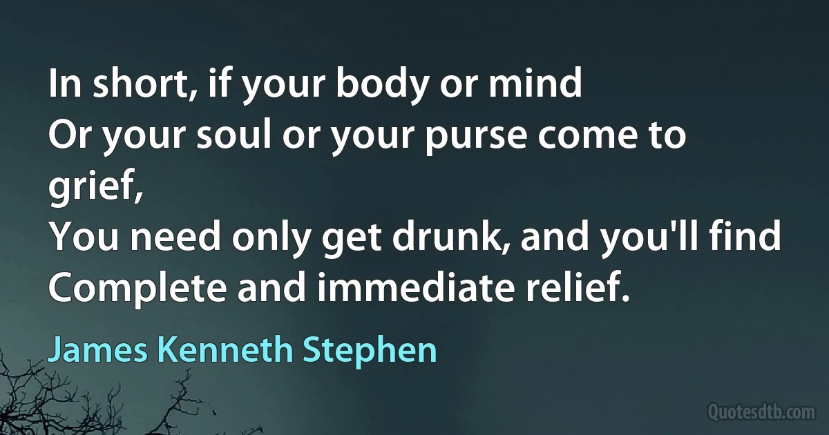 In short, if your body or mind
Or your soul or your purse come to grief,
You need only get drunk, and you'll find
Complete and immediate relief. (James Kenneth Stephen)