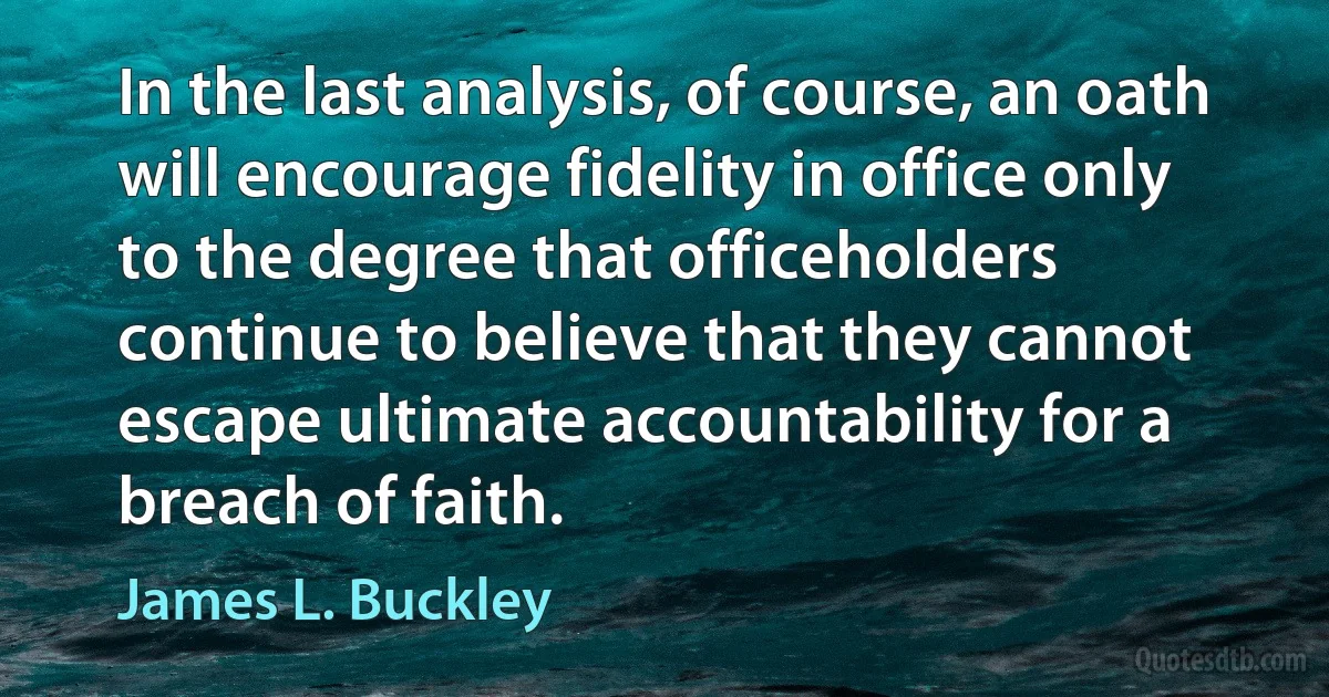 In the last analysis, of course, an oath will encourage fidelity in office only to the degree that officeholders continue to believe that they cannot escape ultimate accountability for a breach of faith. (James L. Buckley)