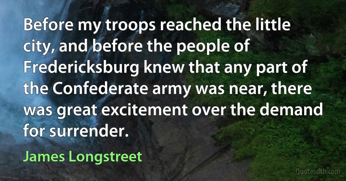 Before my troops reached the little city, and before the people of Fredericksburg knew that any part of the Confederate army was near, there was great excitement over the demand for surrender. (James Longstreet)