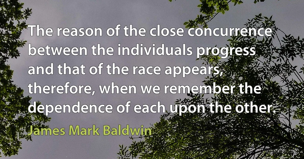 The reason of the close concurrence between the individuals progress and that of the race appears, therefore, when we remember the dependence of each upon the other. (James Mark Baldwin)