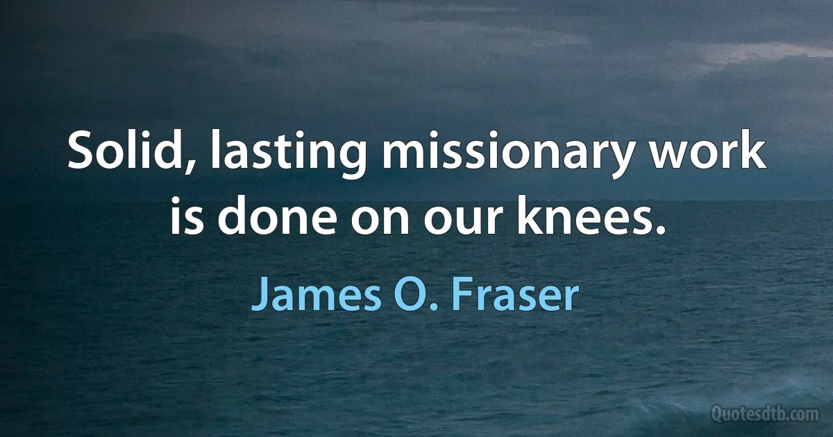 Solid, lasting missionary work is done on our knees. (James O. Fraser)