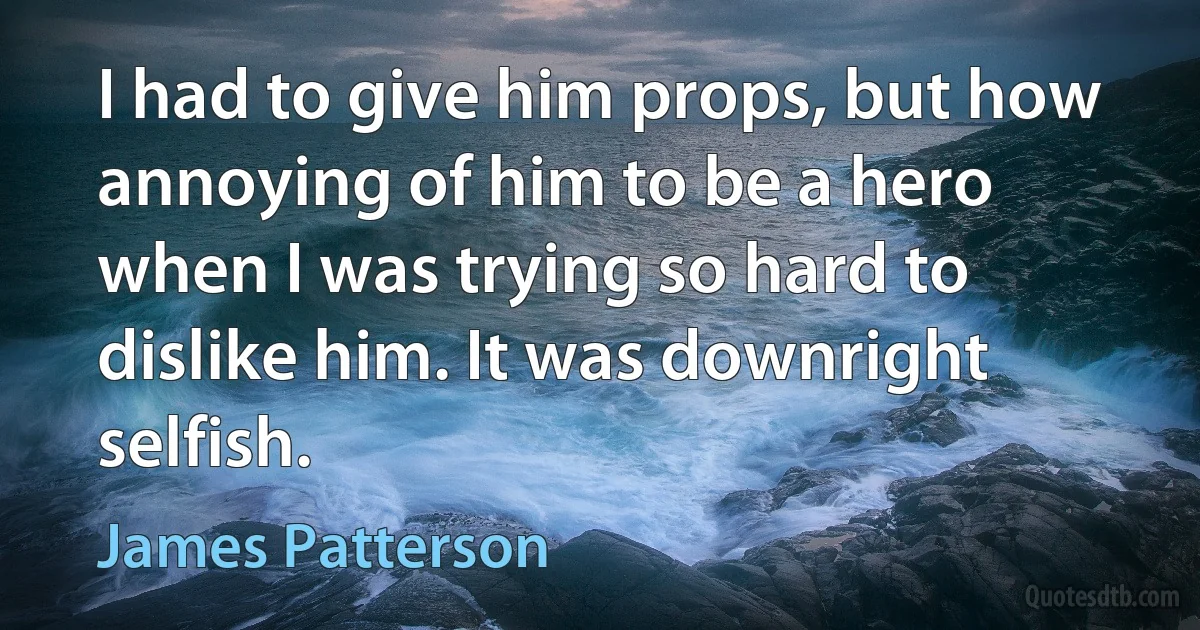 I had to give him props, but how annoying of him to be a hero when I was trying so hard to dislike him. It was downright selfish. (James Patterson)