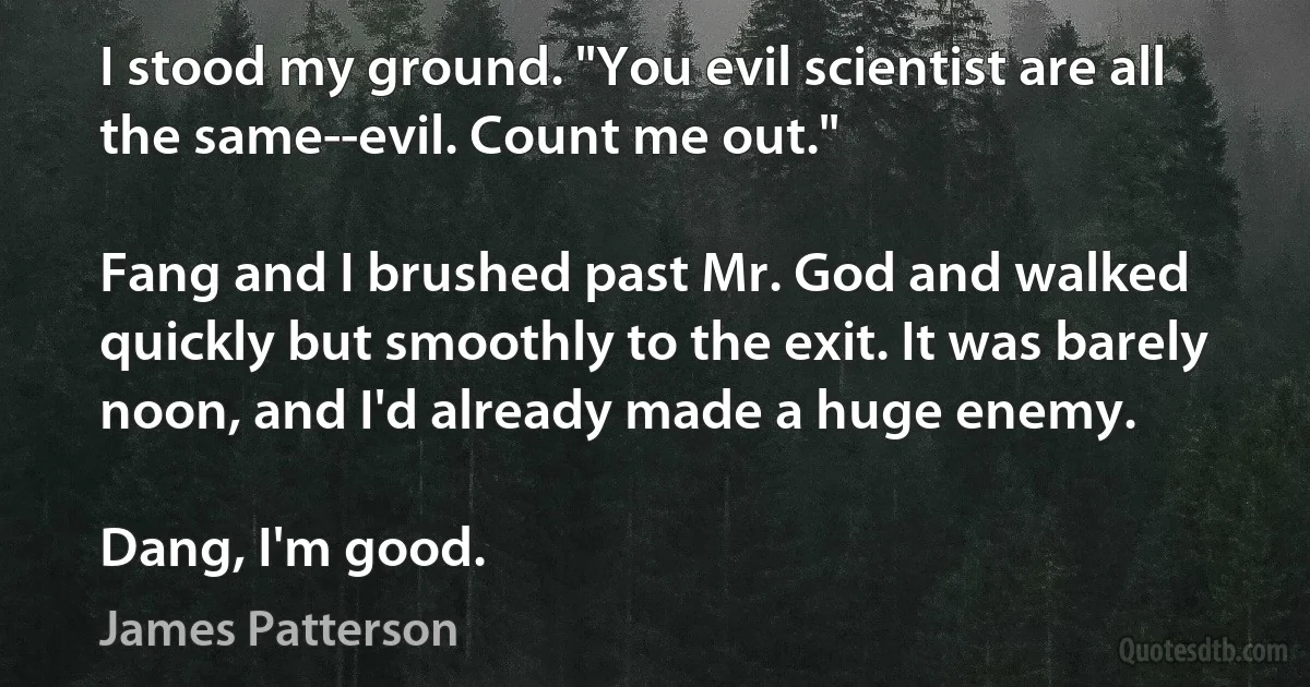 I stood my ground. "You evil scientist are all the same--evil. Count me out."

Fang and I brushed past Mr. God and walked quickly but smoothly to the exit. It was barely noon, and I'd already made a huge enemy.

Dang, I'm good. (James Patterson)