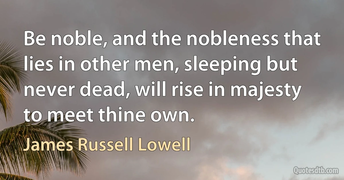 Be noble, and the nobleness that lies in other men, sleeping but never dead, will rise in majesty to meet thine own. (James Russell Lowell)