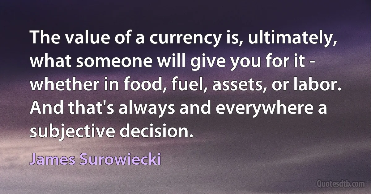 The value of a currency is, ultimately, what someone will give you for it - whether in food, fuel, assets, or labor. And that's always and everywhere a subjective decision. (James Surowiecki)