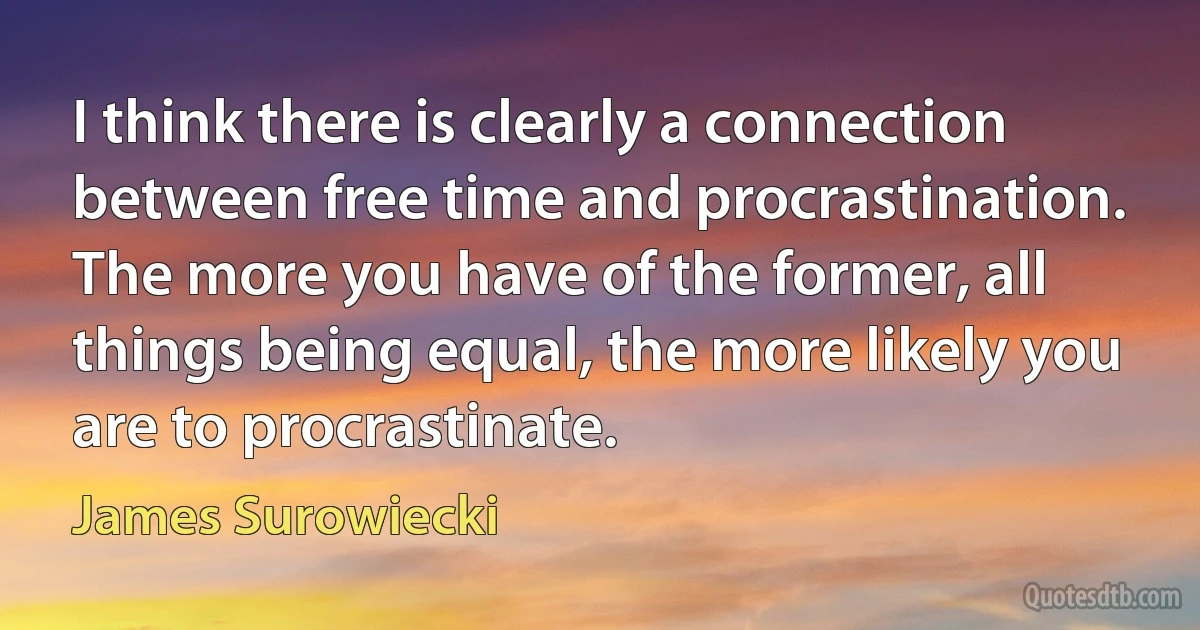 I think there is clearly a connection between free time and procrastination. The more you have of the former, all things being equal, the more likely you are to procrastinate. (James Surowiecki)