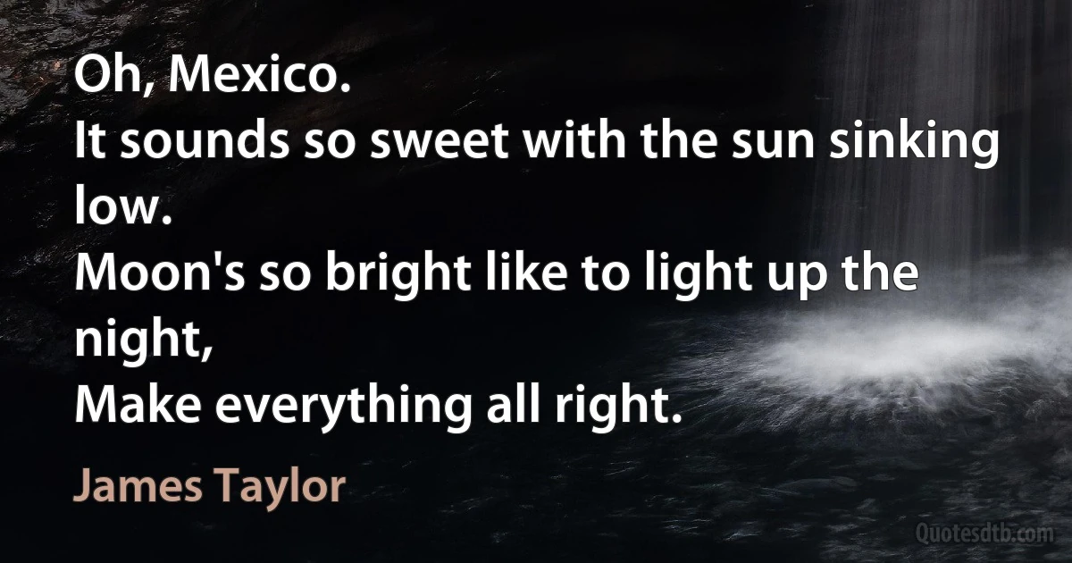 Oh, Mexico.
It sounds so sweet with the sun sinking low.
Moon's so bright like to light up the night,
Make everything all right. (James Taylor)