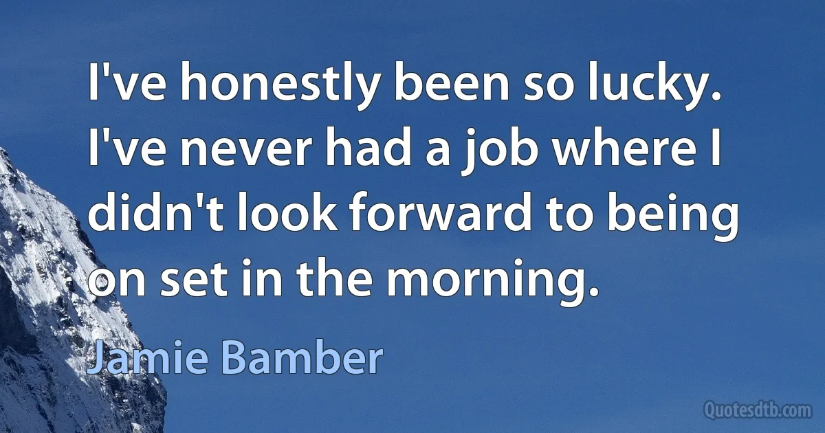 I've honestly been so lucky. I've never had a job where I didn't look forward to being on set in the morning. (Jamie Bamber)