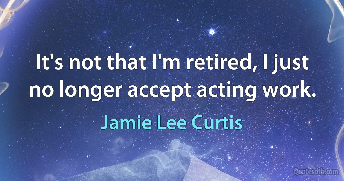 It's not that I'm retired, I just no longer accept acting work. (Jamie Lee Curtis)