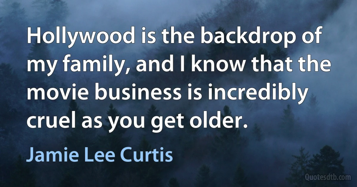 Hollywood is the backdrop of my family, and I know that the movie business is incredibly cruel as you get older. (Jamie Lee Curtis)