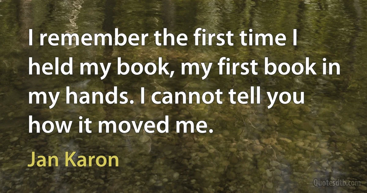 I remember the first time I held my book, my first book in my hands. I cannot tell you how it moved me. (Jan Karon)