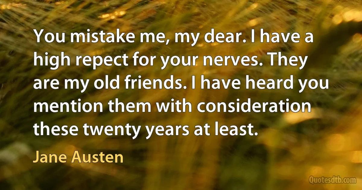 You mistake me, my dear. I have a high repect for your nerves. They are my old friends. I have heard you mention them with consideration these twenty years at least. (Jane Austen)