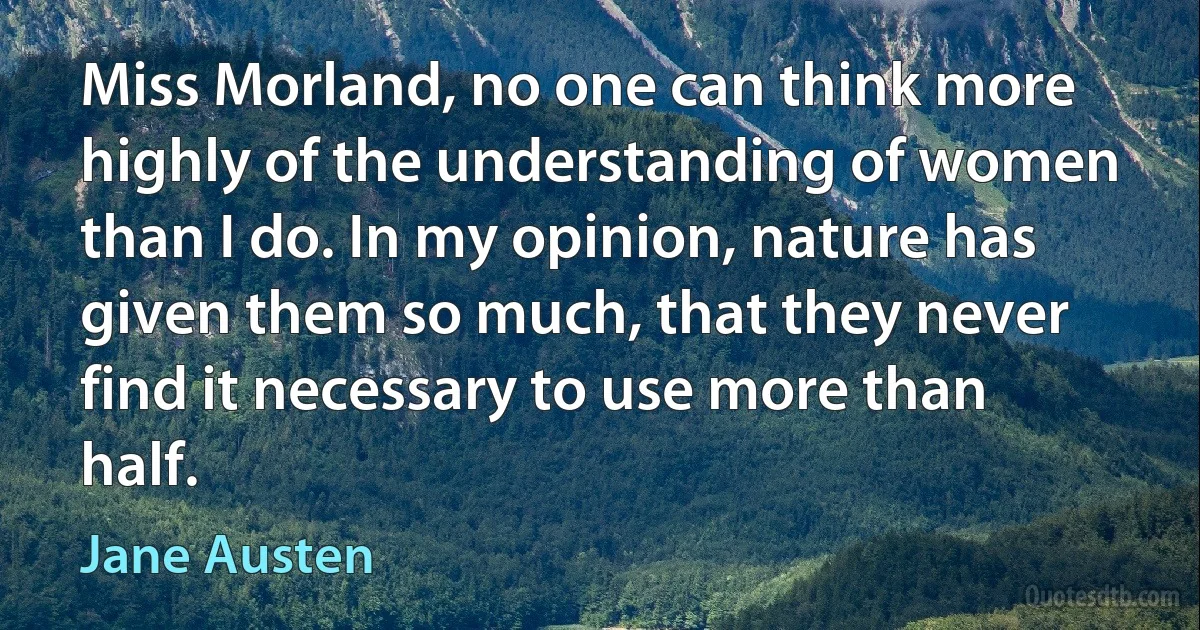 Miss Morland, no one can think more highly of the understanding of women than I do. In my opinion, nature has given them so much, that they never find it necessary to use more than half. (Jane Austen)