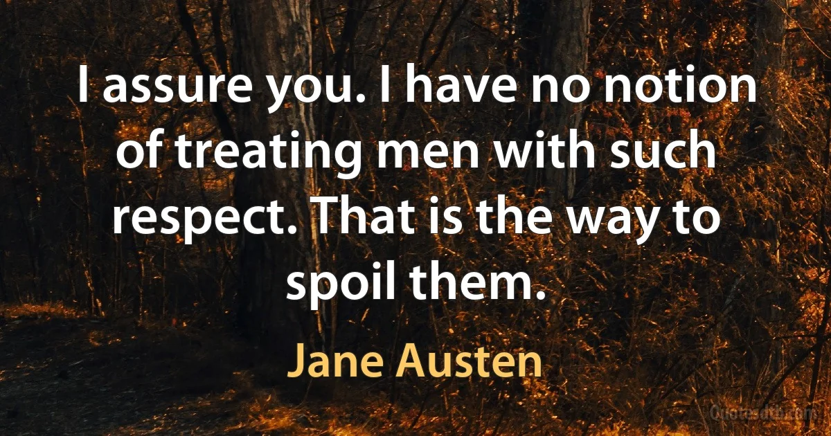 I assure you. I have no notion of treating men with such respect. That is the way to spoil them. (Jane Austen)