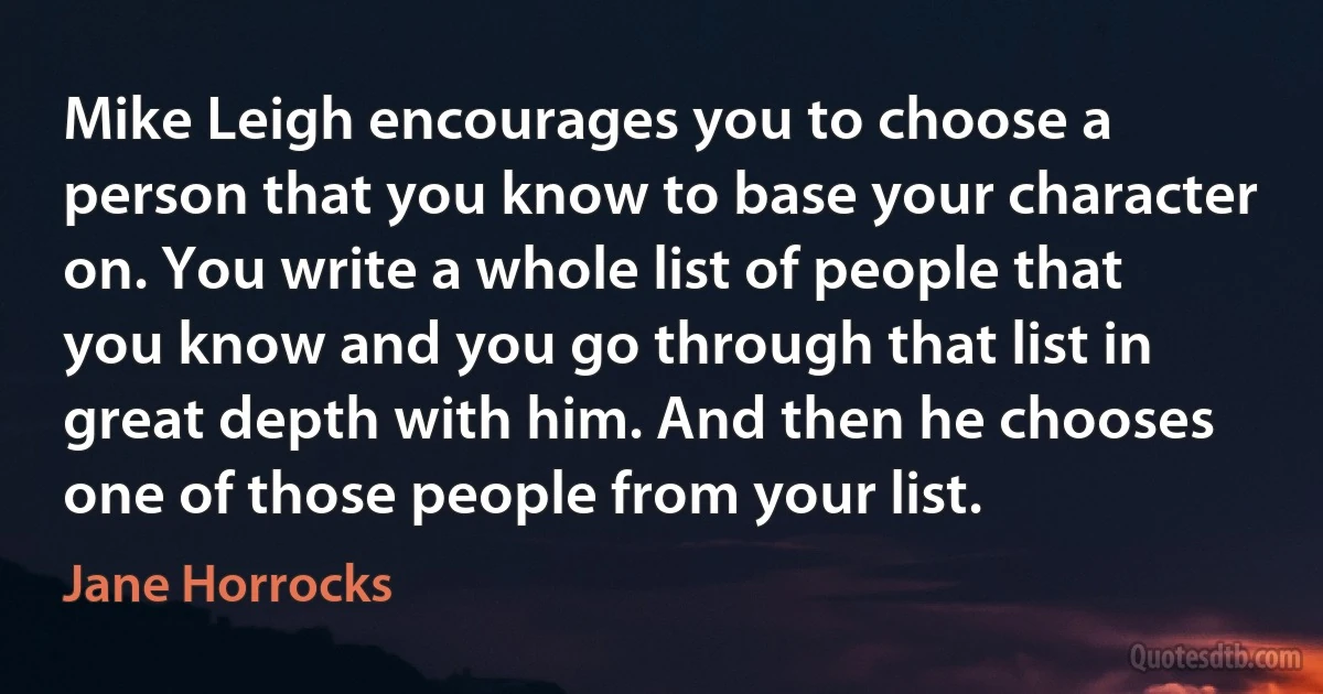 Mike Leigh encourages you to choose a person that you know to base your character on. You write a whole list of people that you know and you go through that list in great depth with him. And then he chooses one of those people from your list. (Jane Horrocks)