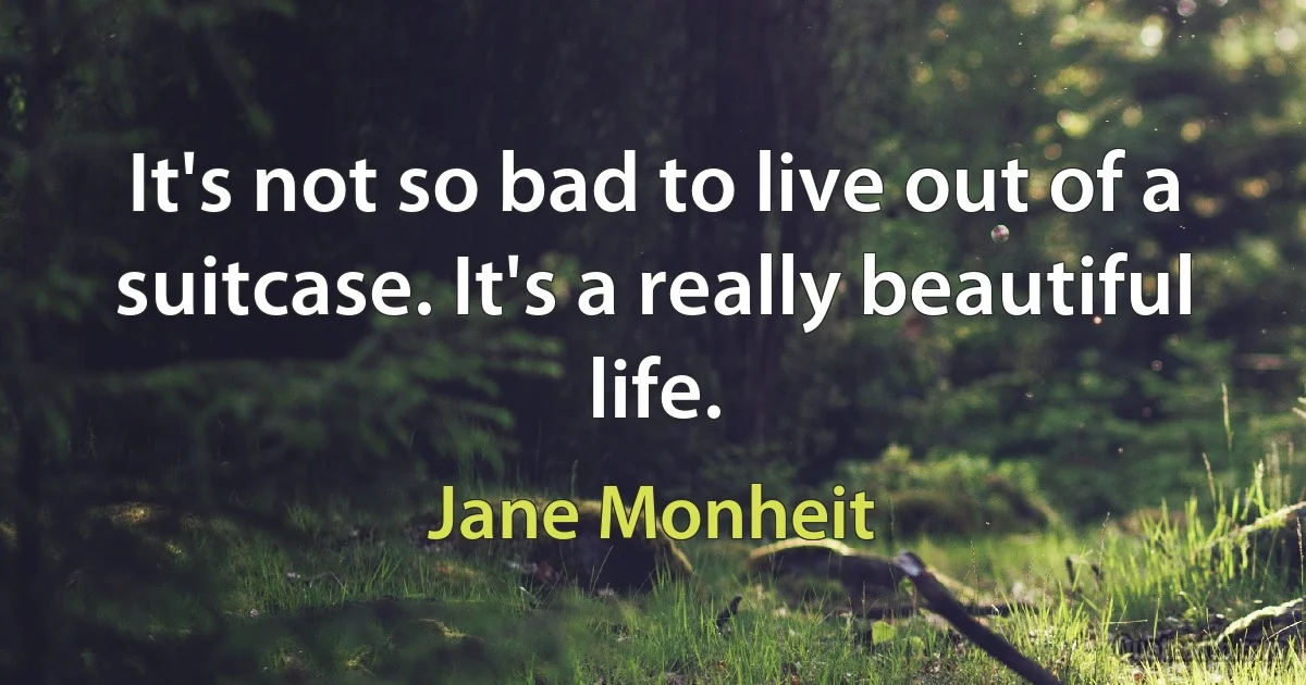 It's not so bad to live out of a suitcase. It's a really beautiful life. (Jane Monheit)