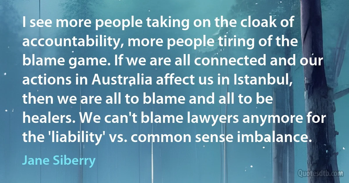 I see more people taking on the cloak of accountability, more people tiring of the blame game. If we are all connected and our actions in Australia affect us in Istanbul, then we are all to blame and all to be healers. We can't blame lawyers anymore for the 'liability' vs. common sense imbalance. (Jane Siberry)