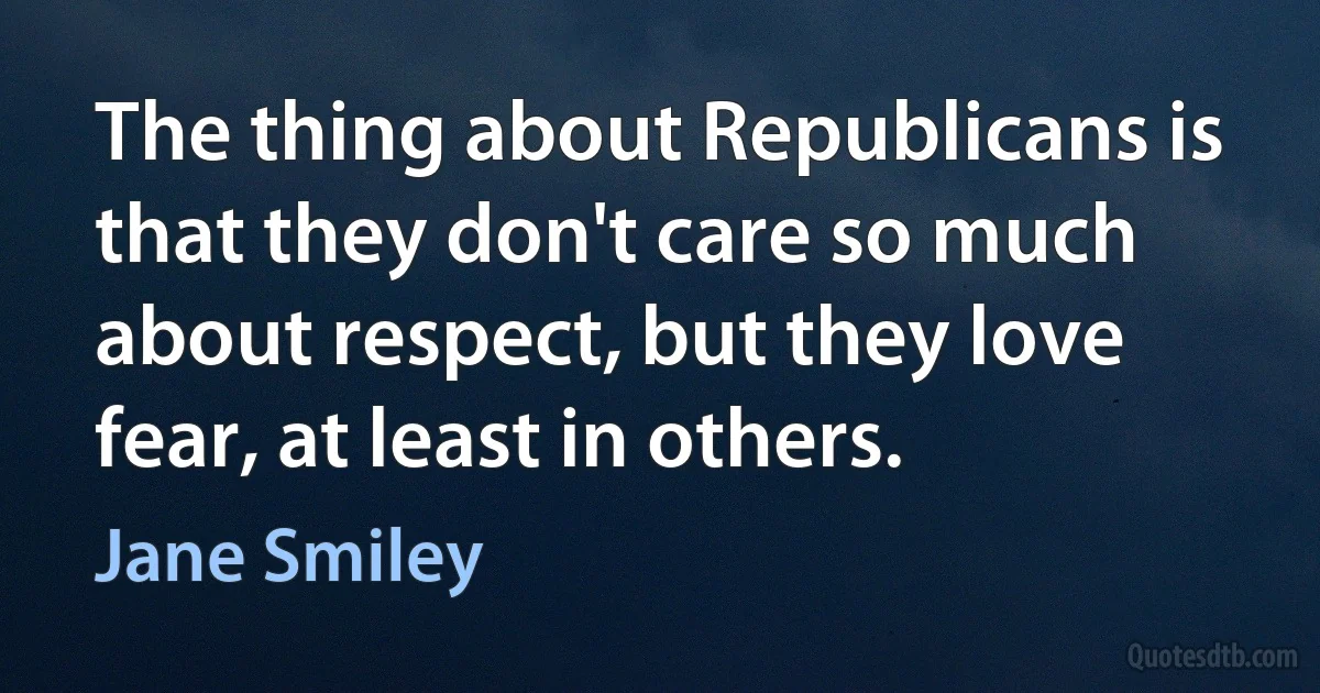 The thing about Republicans is that they don't care so much about respect, but they love fear, at least in others. (Jane Smiley)