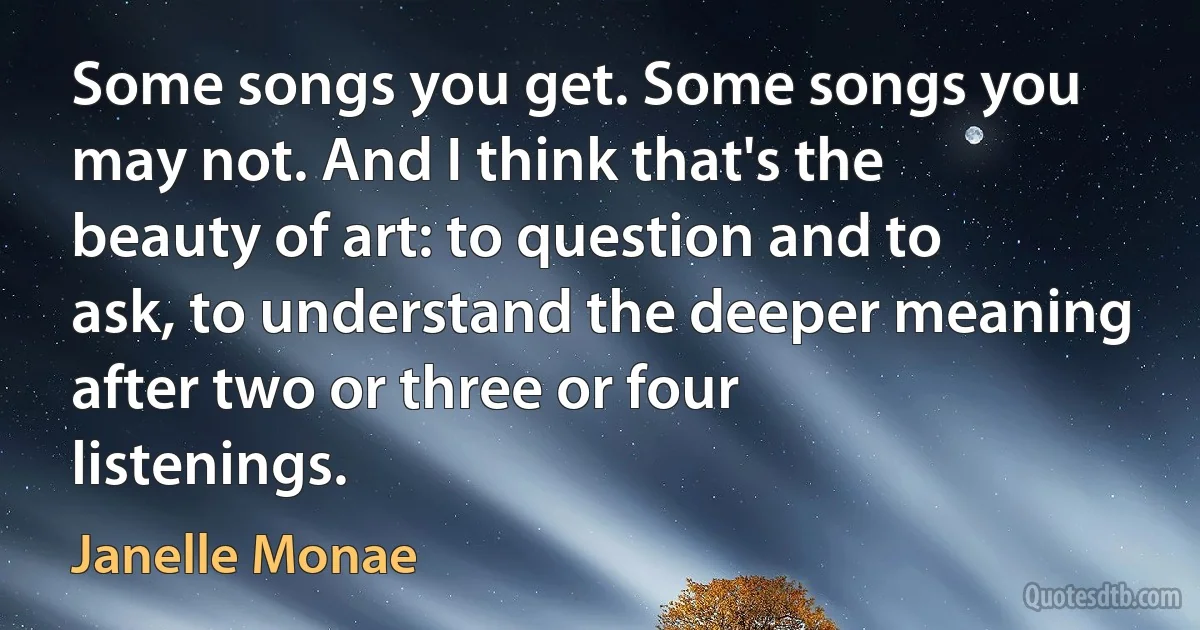 Some songs you get. Some songs you may not. And I think that's the beauty of art: to question and to ask, to understand the deeper meaning after two or three or four listenings. (Janelle Monae)