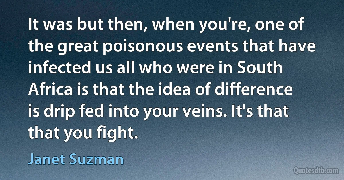 It was but then, when you're, one of the great poisonous events that have infected us all who were in South Africa is that the idea of difference is drip fed into your veins. It's that that you fight. (Janet Suzman)