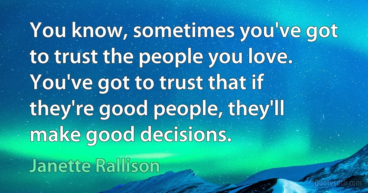 You know, sometimes you've got to trust the people you love. You've got to trust that if they're good people, they'll make good decisions. (Janette Rallison)