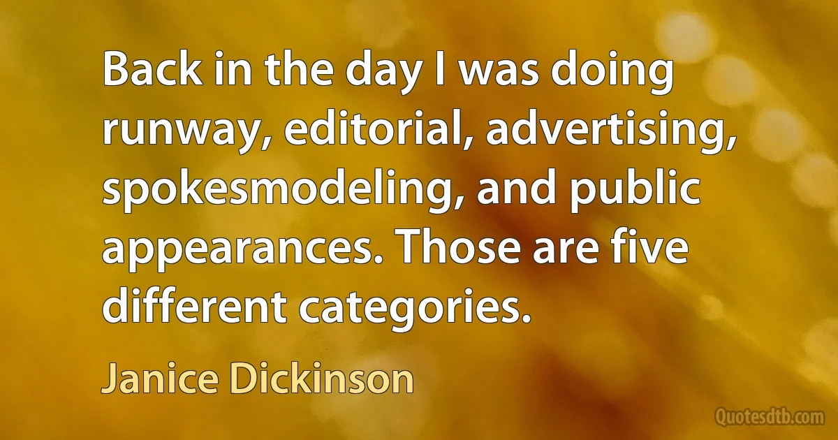 Back in the day I was doing runway, editorial, advertising, spokesmodeling, and public appearances. Those are five different categories. (Janice Dickinson)