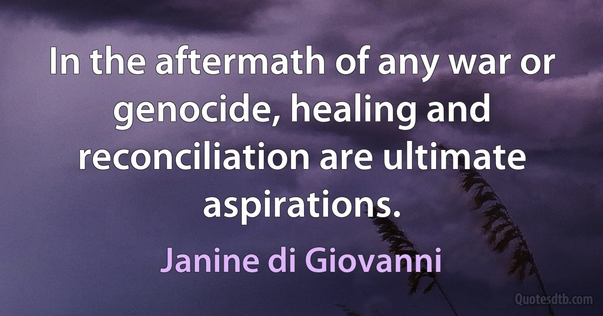 In the aftermath of any war or genocide, healing and reconciliation are ultimate aspirations. (Janine di Giovanni)