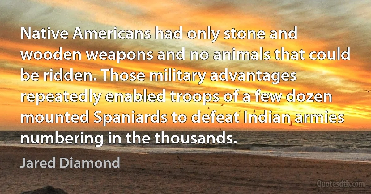 Native Americans had only stone and wooden weapons and no animals that could be ridden. Those military advantages repeatedly enabled troops of a few dozen mounted Spaniards to defeat Indian armies numbering in the thousands. (Jared Diamond)